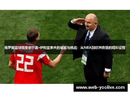 俄罗斯篮球明星谢尔盖·伊利亚索夫的崛起与挑战：从NBA到欧洲赛场的精彩征程