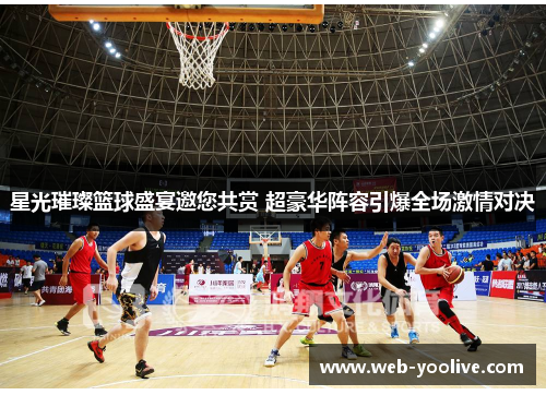 星光璀璨篮球盛宴邀您共赏 超豪华阵容引爆全场激情对决