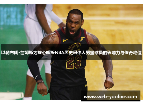 以勒布朗·詹姆斯为核心解析NBA历史最伟大男篮球员的影响力与传奇地位