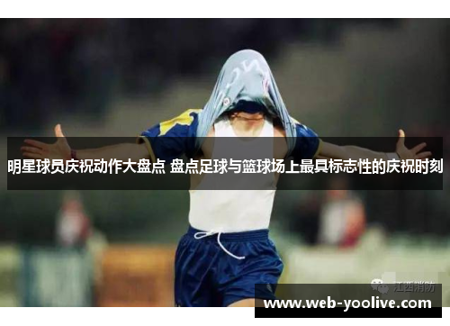 明星球员庆祝动作大盘点 盘点足球与篮球场上最具标志性的庆祝时刻