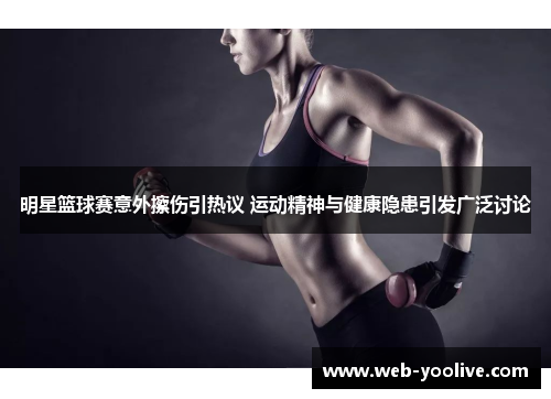 明星篮球赛意外擦伤引热议 运动精神与健康隐患引发广泛讨论